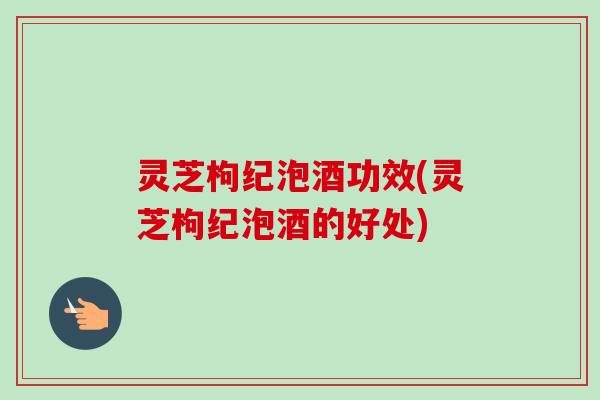 灵芝枸纪泡酒功效(灵芝枸纪泡酒的好处)