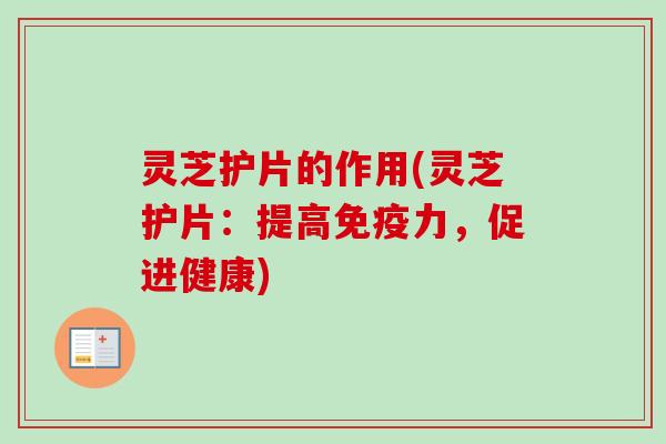灵芝护片的作用(灵芝护片：提高免疫力，促进健康)