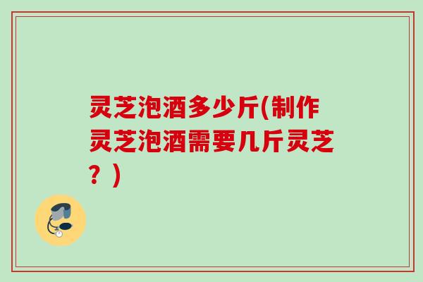 灵芝泡酒多少斤(制作灵芝泡酒需要几斤灵芝？)
