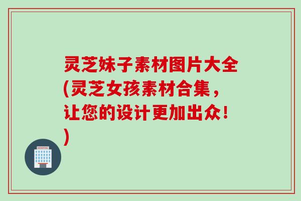 灵芝妹子素材图片大全(灵芝女孩素材合集，让您的设计更加出众！)