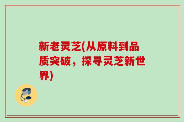新老灵芝(从原料到品质突破，探寻灵芝新世界)