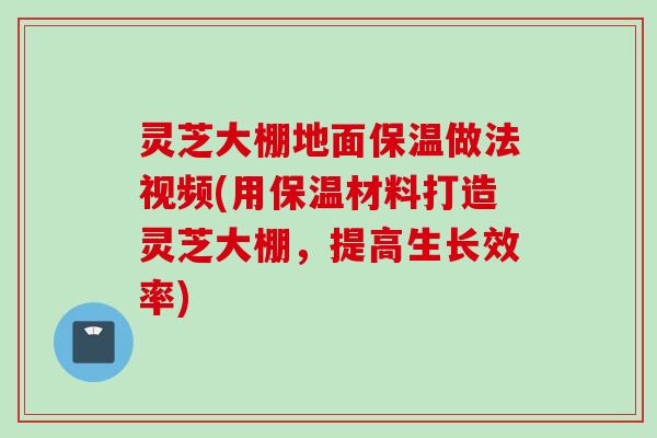 灵芝大棚地面保温做法视频(用保温材料打造灵芝大棚，提高生长效率)