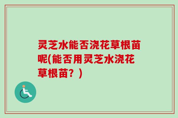 灵芝水能否浇花草根苗呢(能否用灵芝水浇花草根苗？)