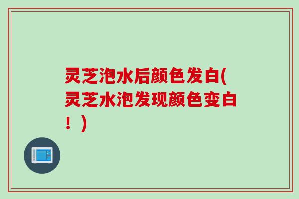 灵芝泡水后颜色发白(灵芝水泡发现颜色变白！)