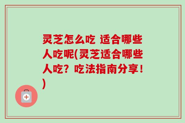 灵芝怎么吃 适合哪些人吃呢(灵芝适合哪些人吃？吃法指南分享！)