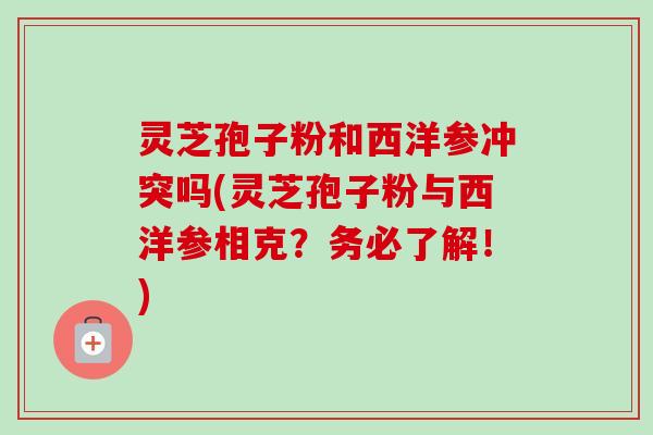 灵芝孢子粉和西洋参冲突吗(灵芝孢子粉与西洋参相克？务必了解！)