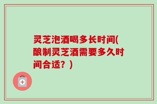 灵芝泡酒喝多长时间(酿制灵芝酒需要多久时间合适？)