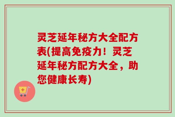 灵芝延年秘方大全配方表(提高免疫力！灵芝延年秘方配方大全，助您健康长寿)