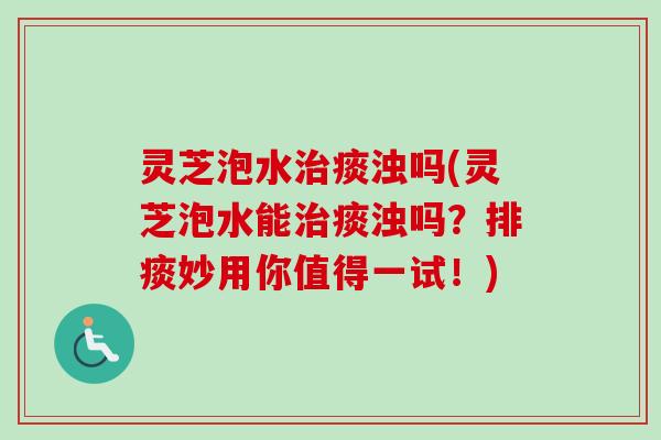 灵芝泡水痰浊吗(灵芝泡水能痰浊吗？排痰妙用你值得一试！)