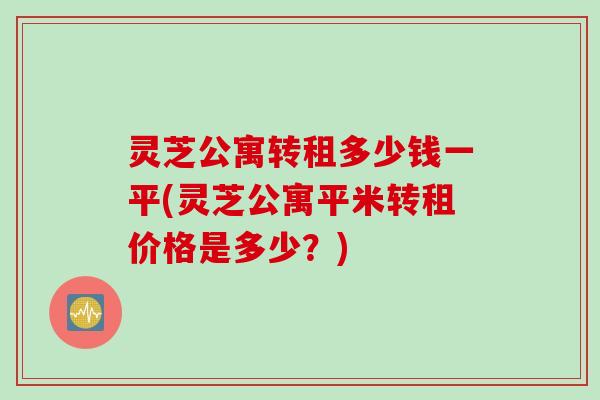 灵芝公寓转租多少钱一平(灵芝公寓平米转租价格是多少？)