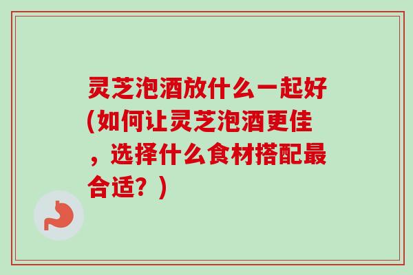 灵芝泡酒放什么一起好(如何让灵芝泡酒更佳，选择什么食材搭配合适？)