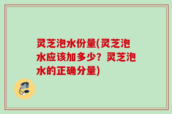灵芝泡水份量(灵芝泡水应该加多少？灵芝泡水的正确分量)