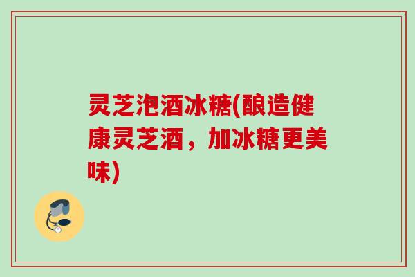 灵芝泡酒冰糖(酿造健康灵芝酒，加冰糖更美味)