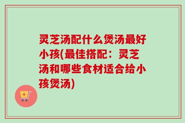 灵芝汤配什么煲汤最好小孩(最佳搭配：灵芝汤和哪些食材适合给小孩煲汤)