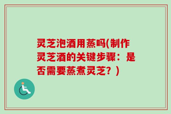 灵芝泡酒用蒸吗(制作灵芝酒的关键步骤：是否需要蒸煮灵芝？)
