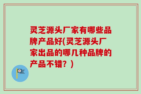 灵芝源头厂家有哪些品牌产品好(灵芝源头厂家出品的哪几种品牌的产品不错？)