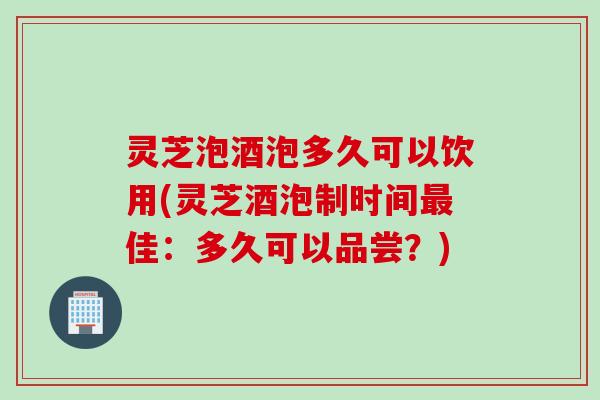 灵芝泡酒泡多久可以饮用(灵芝酒泡制时间佳：多久可以品尝？)