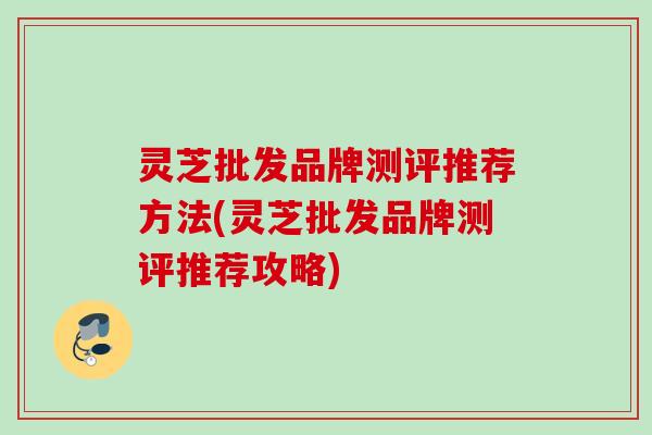 灵芝批发品牌测评推荐方法(灵芝批发品牌测评推荐攻略)