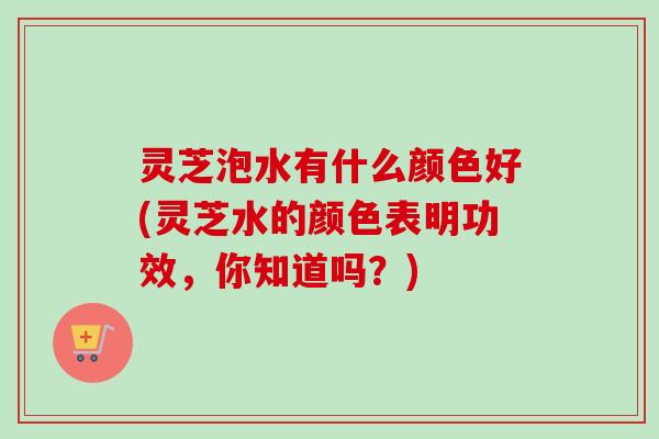 灵芝泡水有什么颜色好(灵芝水的颜色表明功效，你知道吗？)