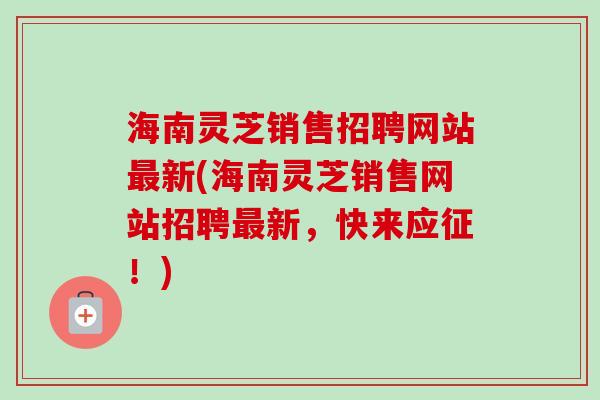 海南灵芝销售招聘网站新(海南灵芝销售网站招聘新，快来应征！)