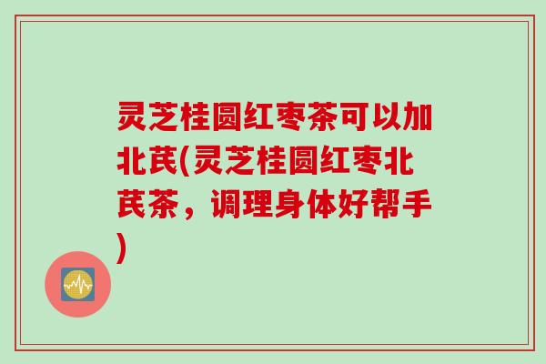 灵芝桂圆红枣茶可以加北芪(灵芝桂圆红枣北芪茶，调理身体好帮手)