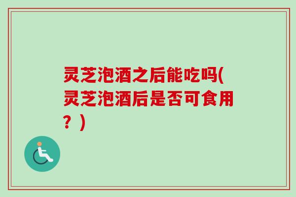 灵芝泡酒之后能吃吗(灵芝泡酒后是否可食用？)