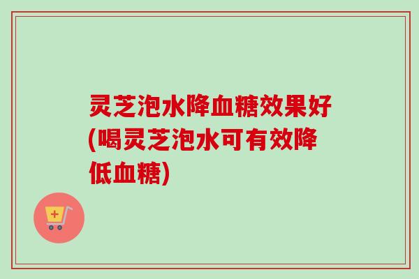 灵芝泡水降血糖效果好(喝灵芝泡水可有效降低血糖)