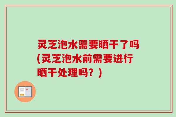 灵芝泡水需要晒干了吗(灵芝泡水前需要进行晒干处理吗？)