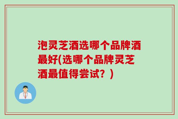 泡灵芝酒选哪个品牌酒好(选哪个品牌灵芝酒值得尝试？)