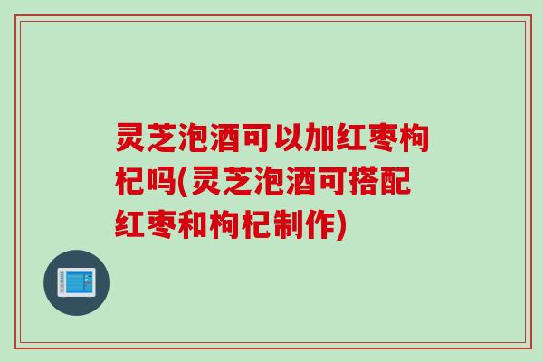 灵芝泡酒可以加红枣枸杞吗(灵芝泡酒可搭配红枣和枸杞制作)