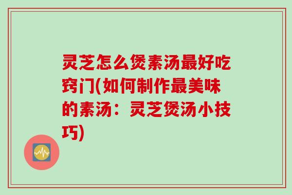 灵芝怎么煲素汤好吃窍门(如何制作美味的素汤：灵芝煲汤小技巧)