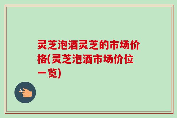 灵芝泡酒灵芝的市场价格(灵芝泡酒市场价位一览)