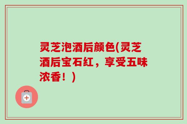 灵芝泡酒后颜色(灵芝酒后宝石红，享受五味浓香！)