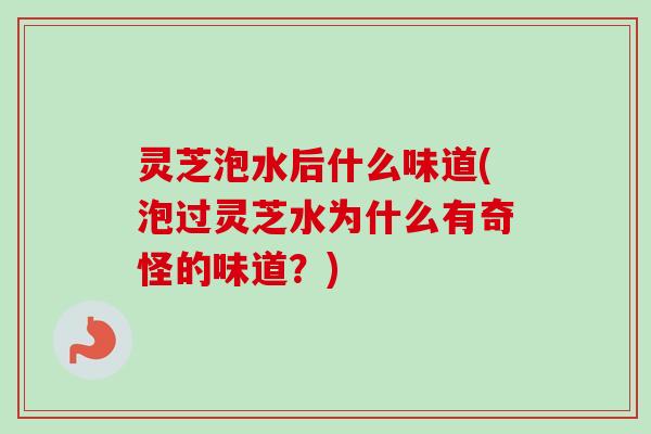 灵芝泡水后什么味道(泡过灵芝水为什么有奇怪的味道？)