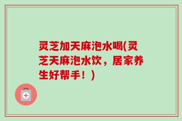 灵芝加天麻泡水喝(灵芝天麻泡水饮，居家养生好帮手！)