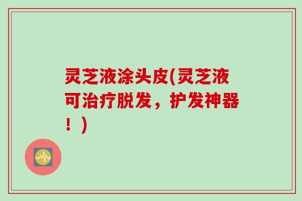 灵芝液涂头皮(灵芝液可,护发神器!) 灵芝液涂头皮(灵芝液可,护发神器!)