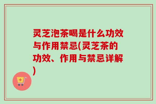 灵芝泡茶喝是什么功效与作用禁忌(灵芝茶的功效、作用与禁忌详解)