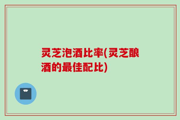 灵芝泡酒比率(灵芝酿酒的最佳配比)