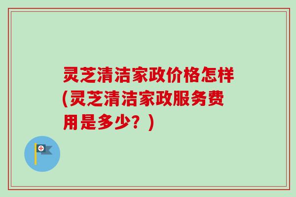 灵芝清洁家政价格怎样(灵芝清洁家政服务费用是多少？)