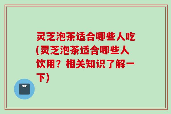 灵芝泡茶适合哪些人吃(灵芝泡茶适合哪些人饮用？相关知识了解一下)