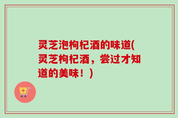 灵芝泡枸杞酒的味道(灵芝枸杞酒，尝过才知道的美味！)