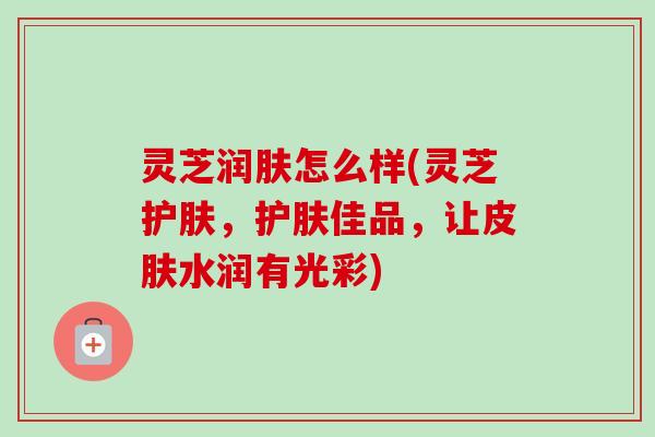 灵芝润肤怎么样(灵芝护肤，护肤佳品，让水润有光彩)