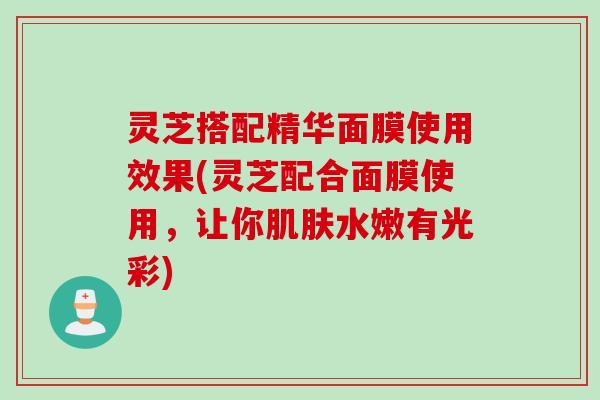 灵芝搭配精华面膜使用效果(灵芝配合面膜使用，让你肌肤水嫩有光彩)