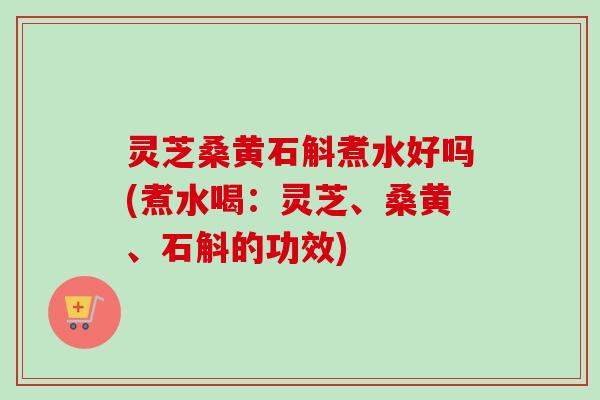 灵芝桑黄石斛煮水好吗(煮水喝：灵芝、桑黄、石斛的功效)