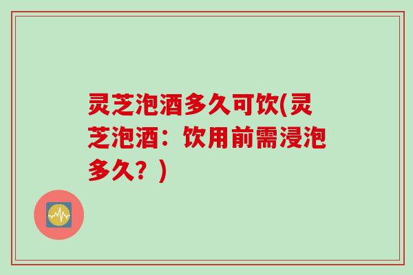 灵芝泡酒多久可饮(灵芝泡酒：饮用前需浸泡多久？)