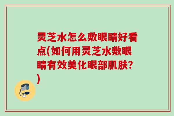 灵芝水怎么敷眼睛好看点(如何用灵芝水敷眼睛有效美化眼部？)
