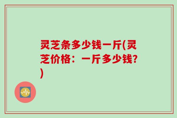 灵芝条多少钱一斤(灵芝价格：一斤多少钱？)