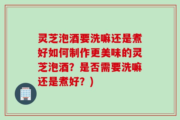 灵芝泡酒要洗嘛还是煮好如何制作更美味的灵芝泡酒？是否需要洗嘛还是煮好？)