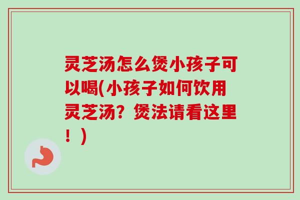 灵芝汤怎么煲小孩子可以喝(小孩子如何饮用灵芝汤？煲法请看这里！)