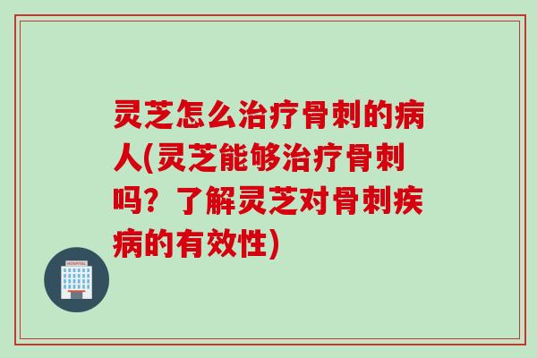 灵芝怎么骨刺的人(灵芝能够骨刺吗？了解灵芝对骨刺的有效性)